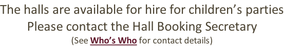 The halls are available for hire for children’s parties Please contact the Hall Booking Secretary (See Who’s Who for contact details)