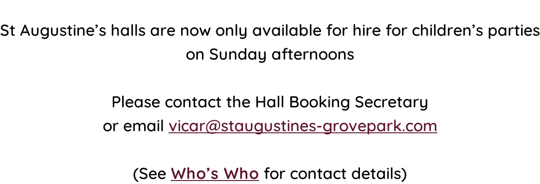 St Augustine’s halls are now only available for hire for children’s parties on Sunday afternoons  Please contact the Hall Booking Secretary  or email vicar@staugustines-grovepark.com  (See Who’s Who for contact details)