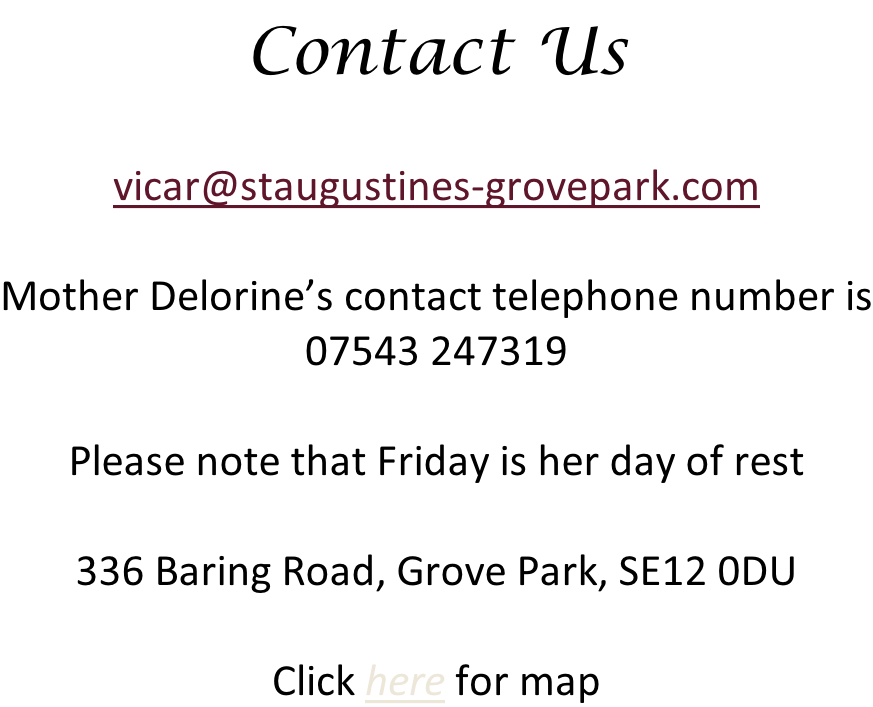 Contact Us  vicar@staugustines-grovepark.com  Mother Delorine’s contact telephone number is 07543 247319  Please note that Friday is her day of rest  336 Baring Road, Grove Park, SE12 0DU  Click here for map