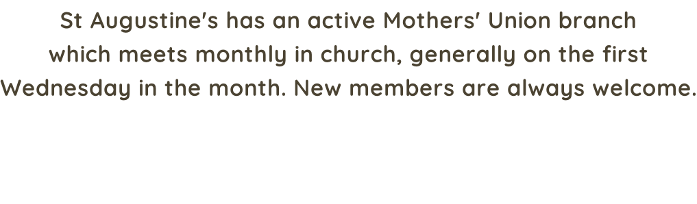 St Augustine's has an active Mothers' Union branch which meets monthly in church, generally on the first Wednesday in the month. New members are always welcome.